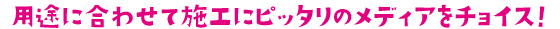用途に合わせて施工にピッタリのメディアをチョイス!